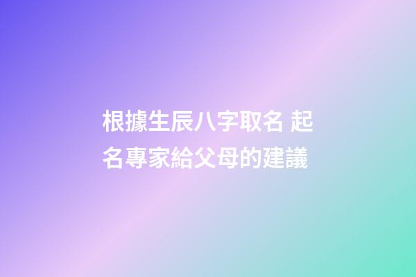 根據生辰八字取名 起名專家給父母的建議